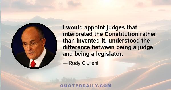 I would appoint judges that interpreted the Constitution rather than invented it, understood the difference between being a judge and being a legislator.