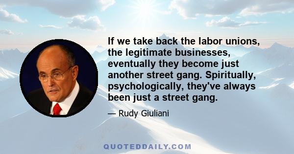 If we take back the labor unions, the legitimate businesses, eventually they become just another street gang. Spiritually, psychologically, they've always been just a street gang.