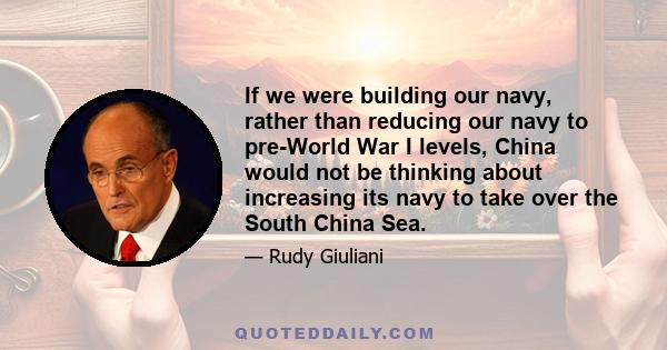 If we were building our navy, rather than reducing our navy to pre-World War I levels, China would not be thinking about increasing its navy to take over the South China Sea.