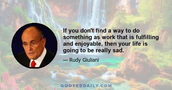 If you don't find a way to do something as work that is fulfilling and enjoyable, then your life is going to be really sad.