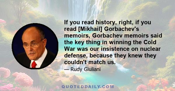 If you read history, right, if you read [Mikhail] Gorbachev's memoirs, Gorbachev memoirs said the key thing in winning the Cold War was our insistence on nuclear defense, because they knew they couldn't match us.