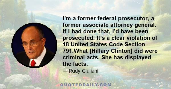 I'm a former federal prosecutor, a former associate attorney general. If I had done that, I'd have been prosecuted. It's a clear violation of 18 United States Code Section 791.What [Hillary Clinton] did were criminal