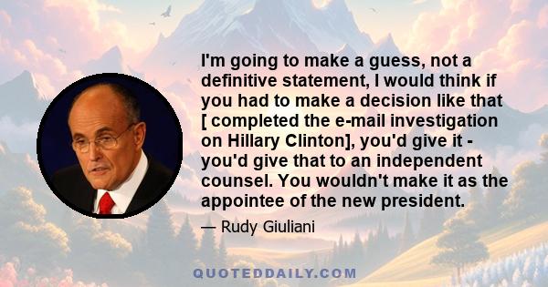 I'm going to make a guess, not a definitive statement, I would think if you had to make a decision like that [ completed the e-mail investigation on Hillary Clinton], you'd give it - you'd give that to an independent