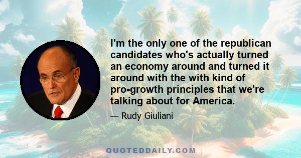 I'm the only one of the republican candidates who's actually turned an economy around and turned it around with the with kind of pro-growth principles that we're talking about for America.