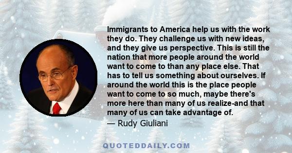 Immigrants to America help us with the work they do. They challenge us with new ideas, and they give us perspective. This is still the nation that more people around the world want to come to than any place else. That