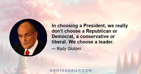 In choosing a President, we really don't choose a Republican or Democrat, a conservative or liberal. We choose a leader.