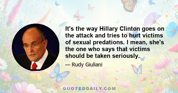 It's the way Hillary Clinton goes on the attack and tries to hurt victims of sexual predations. I mean, she's the one who says that victims should be taken seriously.