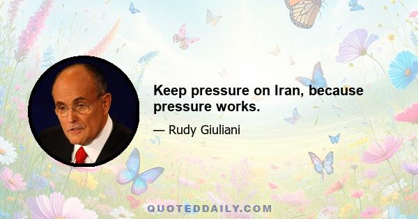 Keep pressure on Iran, because pressure works.