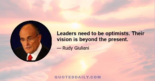 Leaders need to be optimists. Their vision is beyond the present.