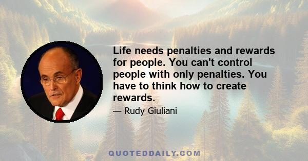 Life needs penalties and rewards for people. You can't control people with only penalties. You have to think how to create rewards.