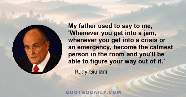 My father used to say to me, 'Whenever you get into a jam, whenever you get into a crisis or an emergency, become the calmest person in the room and you'll be able to figure your way out of it.'