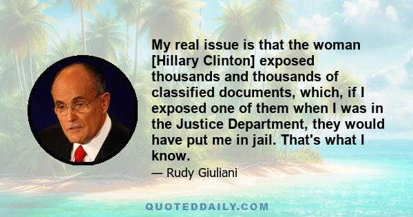 My real issue is that the woman [Hillary Clinton] exposed thousands and thousands of classified documents, which, if I exposed one of them when I was in the Justice Department, they would have put me in jail. That's