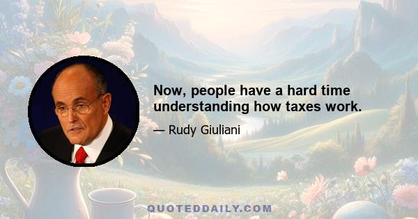 Now, people have a hard time understanding how taxes work.