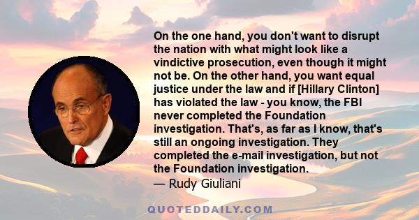 On the one hand, you don't want to disrupt the nation with what might look like a vindictive prosecution, even though it might not be. On the other hand, you want equal justice under the law and if [Hillary Clinton] has 