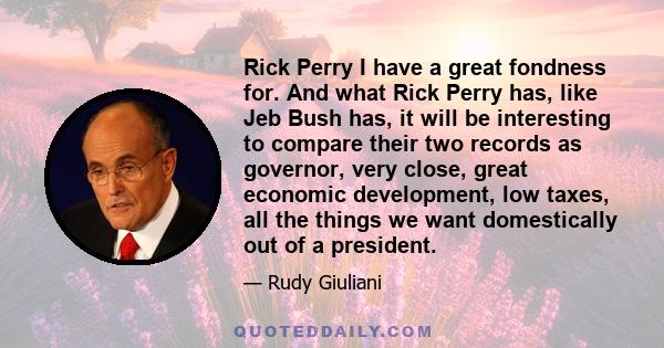 Rick Perry I have a great fondness for. And what Rick Perry has, like Jeb Bush has, it will be interesting to compare their two records as governor, very close, great economic development, low taxes, all the things we