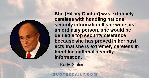 She [Hillary Clinton] was extremely careless with handling national security information.If she were just an ordinary person, she would be denied a top security clearance because she has proved in her past acts that she 