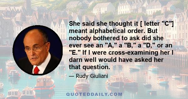 She said she thought it [ letter C] meant alphabetical order. But nobody bothered to ask did she ever see an A, a B, a D, or an E. If I were cross-examining her I darn well would have asked her that question.