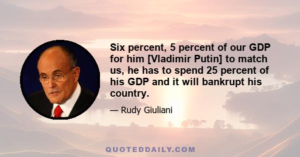 Six percent, 5 percent of our GDP for him [Vladimir Putin] to match us, he has to spend 25 percent of his GDP and it will bankrupt his country.