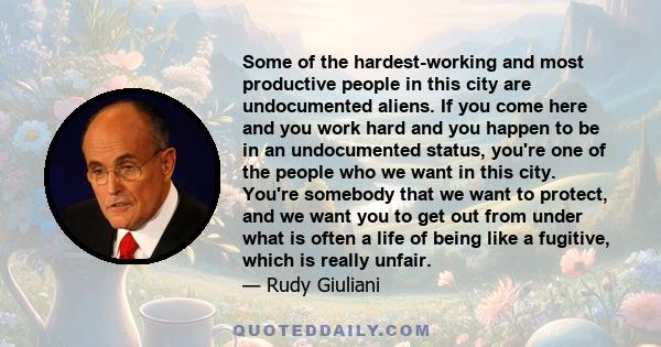 Some of the hardest-working and most productive people in this city are undocumented aliens. If you come here and you work hard and you happen to be in an undocumented status, you're one of the people who we want in