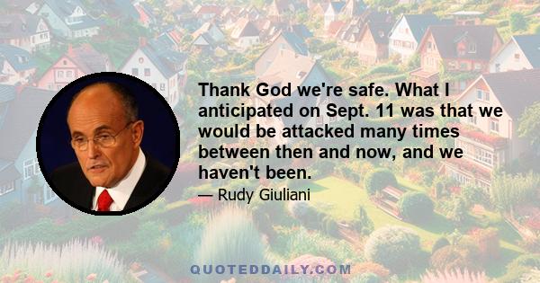 Thank God we're safe. What I anticipated on Sept. 11 was that we would be attacked many times between then and now, and we haven't been.