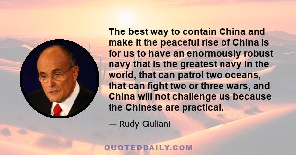 The best way to contain China and make it the peaceful rise of China is for us to have an enormously robust navy that is the greatest navy in the world, that can patrol two oceans, that can fight two or three wars, and