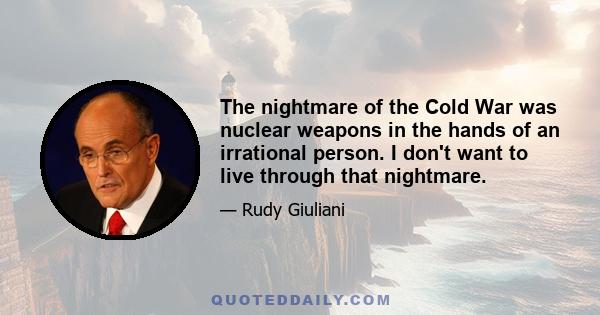 The nightmare of the Cold War was nuclear weapons in the hands of an irrational person. I don't want to live through that nightmare.