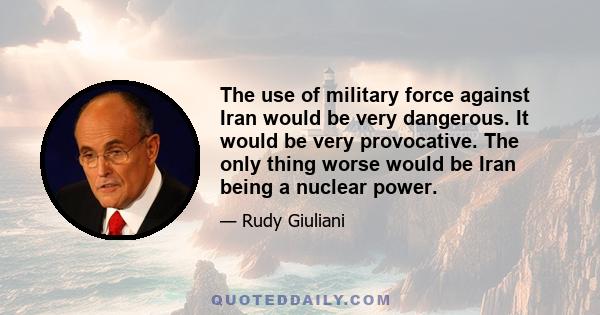 The use of military force against Iran would be very dangerous. It would be very provocative. The only thing worse would be Iran being a nuclear power.