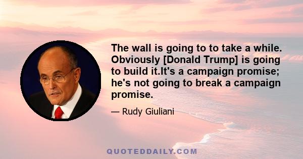 The wall is going to to take a while. Obviously [Donald Trump] is going to build it.It's a campaign promise; he's not going to break a campaign promise.