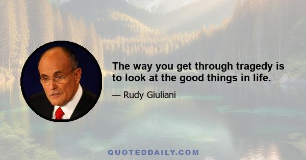 The way you get through tragedy is to look at the good things in life.