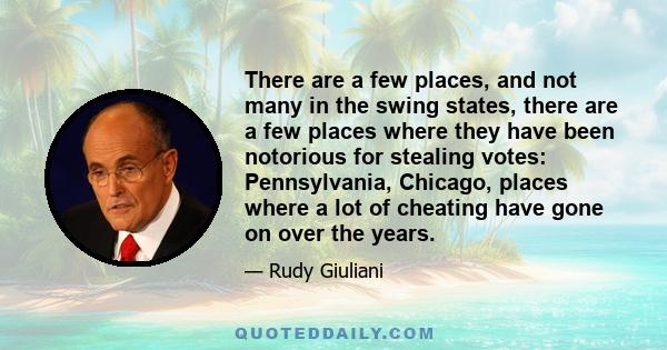 There are a few places, and not many in the swing states, there are a few places where they have been notorious for stealing votes: Pennsylvania, Chicago, places where a lot of cheating have gone on over the years.