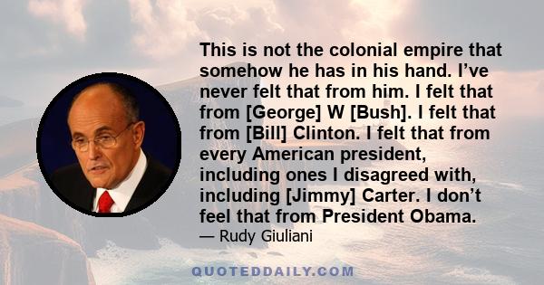 This is not the colonial empire that somehow he has in his hand. I’ve never felt that from him. I felt that from [George] W [Bush]. I felt that from [Bill] Clinton. I felt that from every American president, including