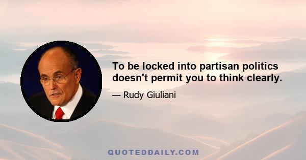 To be locked into partisan politics doesn't permit you to think clearly.