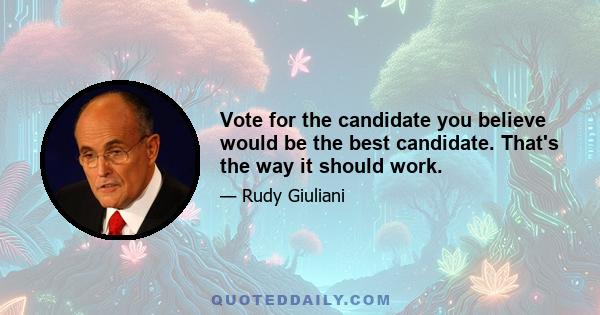 Vote for the candidate you believe would be the best candidate. That's the way it should work.