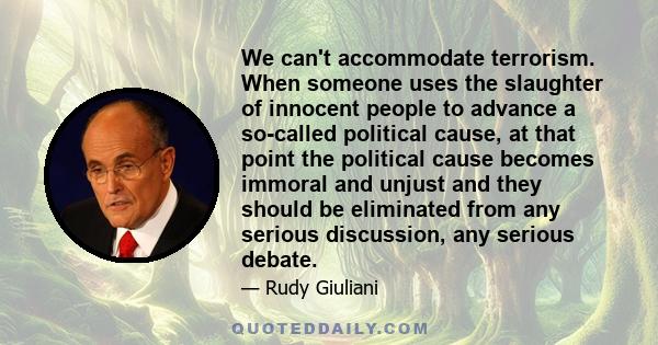 We can't accommodate terrorism. When someone uses the slaughter of innocent people to advance a so-called political cause, at that point the political cause becomes immoral and unjust and they should be eliminated from