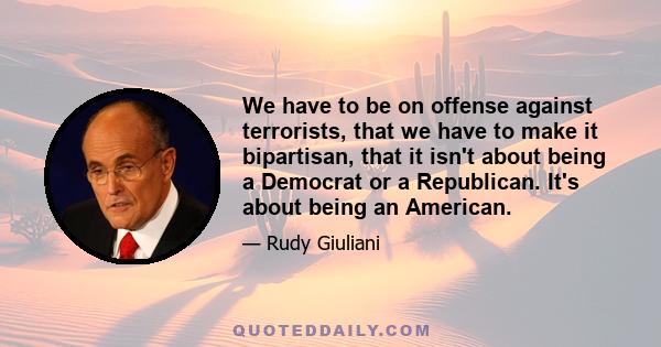 We have to be on offense against terrorists, that we have to make it bipartisan, that it isn't about being a Democrat or a Republican. It's about being an American.