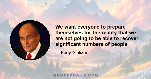 We want everyone to prepare themselves for the reality that we are not going to be able to recover significant numbers of people.