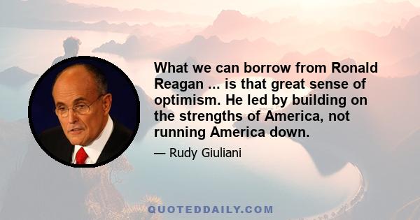 What we can borrow from Ronald Reagan ... is that great sense of optimism. He led by building on the strengths of America, not running America down.