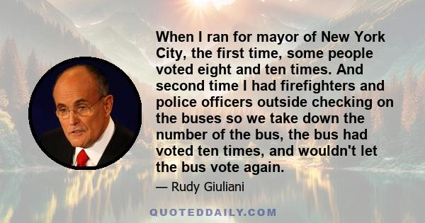 When I ran for mayor of New York City, the first time, some people voted eight and ten times. And second time I had firefighters and police officers outside checking on the buses so we take down the number of the bus,