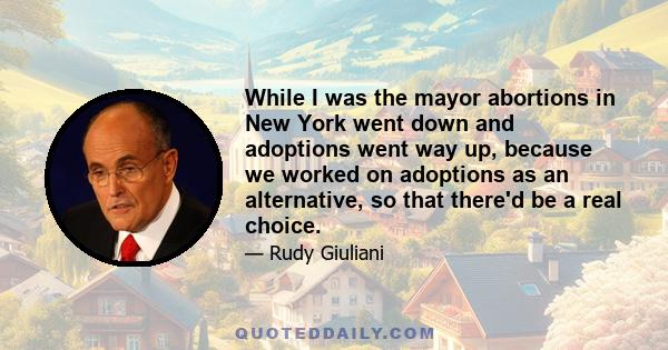 While I was the mayor abortions in New York went down and adoptions went way up, because we worked on adoptions as an alternative, so that there'd be a real choice.