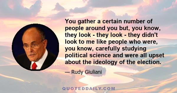 You gather a certain number of people around you but, you know, they look - they look - they didn't look to me like people who were, you know, carefully studying political science and were all upset about the ideology