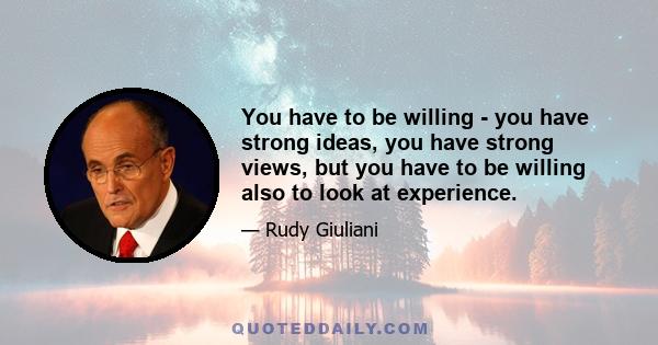 You have to be willing - you have strong ideas, you have strong views, but you have to be willing also to look at experience.