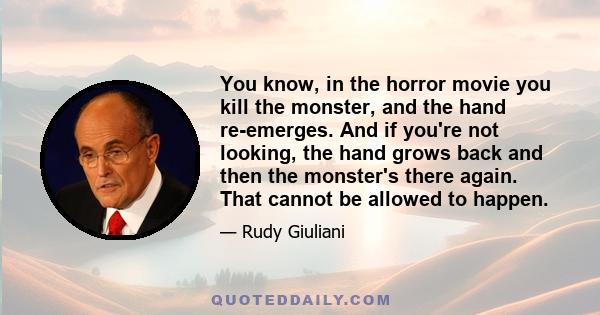 You know, in the horror movie you kill the monster, and the hand re-emerges. And if you're not looking, the hand grows back and then the monster's there again. That cannot be allowed to happen.