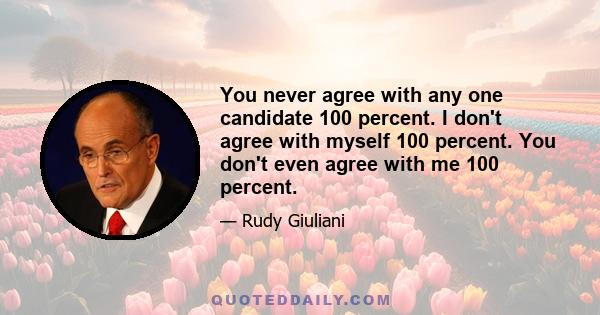 You never agree with any one candidate 100 percent. I don't agree with myself 100 percent. You don't even agree with me 100 percent.