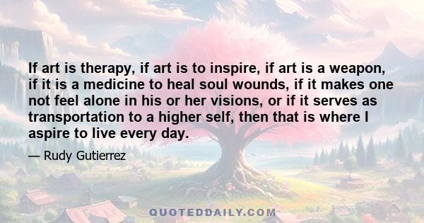 If art is therapy, if art is to inspire, if art is a weapon, if it is a medicine to heal soul wounds, if it makes one not feel alone in his or her visions, or if it serves as transportation to a higher self, then that