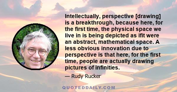 Intellectually, perspective [drawing] is a breakthrough, because here, for the first time, the physical space we live in is being depicted as ifit were an abstract, mathematical space. A less obvious innovation due to