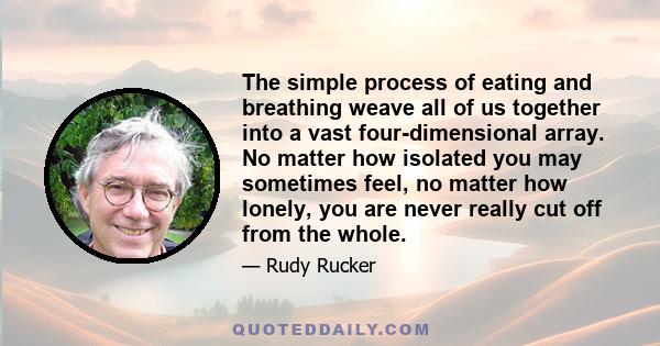 The simple process of eating and breathing weave all of us together into a vast four-dimensional array. No matter how isolated you may sometimes feel, no matter how lonely, you are never really cut off from the whole.