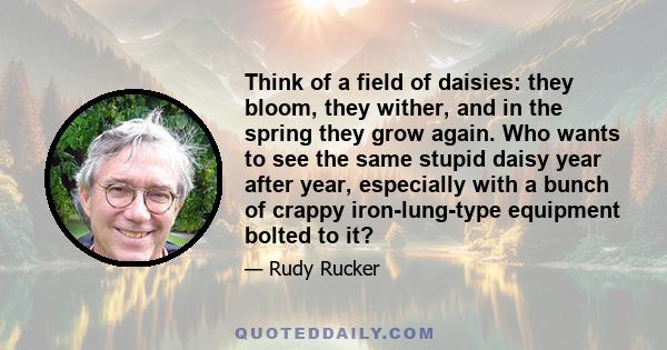 Think of a field of daisies: they bloom, they wither, and in the spring they grow again. Who wants to see the same stupid daisy year after year, especially with a bunch of crappy iron-lung-type equipment bolted to it?