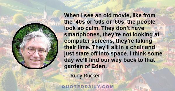 When I see an old movie, like from the ’40s or ’50s or ’60s, the people look so calm. They don’t have smartphones, they’re not looking at computer screens, they’re taking their time. They’ll sit in a chair and just