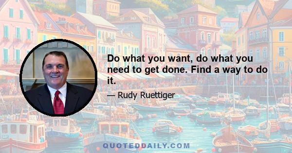 Do what you want, do what you need to get done. Find a way to do it.