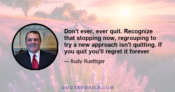 Don't ever, ever quit. Recognize that stopping now, regrouping to try a new approach isn't quitting. If you quit you'll regret it forever